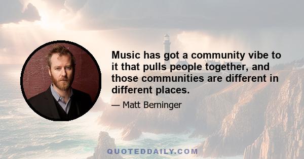 Music has got a community vibe to it that pulls people together, and those communities are different in different places.