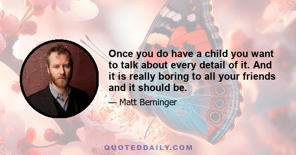 Once you do have a child you want to talk about every detail of it. And it is really boring to all your friends and it should be.