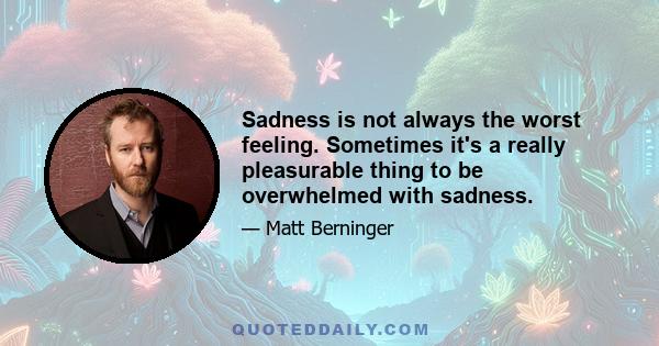 Sadness is not always the worst feeling. Sometimes it's a really pleasurable thing to be overwhelmed with sadness.