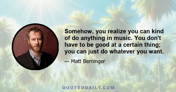 Somehow, you realize you can kind of do anything in music. You don't have to be good at a certain thing; you can just do whatever you want.