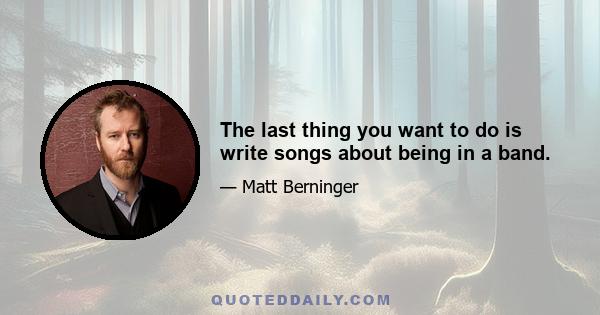 The last thing you want to do is write songs about being in a band.