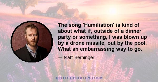 The song 'Humiliation' is kind of about what if, outside of a dinner party or something, I was blown up by a drone missile, out by the pool. What an embarrassing way to go.