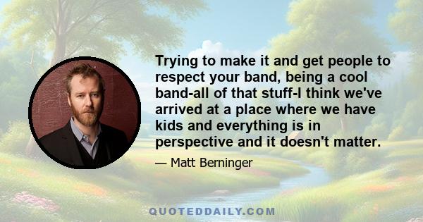 Trying to make it and get people to respect your band, being a cool band-all of that stuff-I think we've arrived at a place where we have kids and everything is in perspective and it doesn't matter.