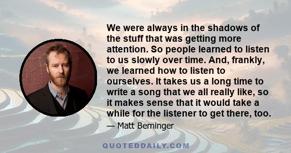 We were always in the shadows of the stuff that was getting more attention. So people learned to listen to us slowly over time. And, frankly, we learned how to listen to ourselves. It takes us a long time to write a