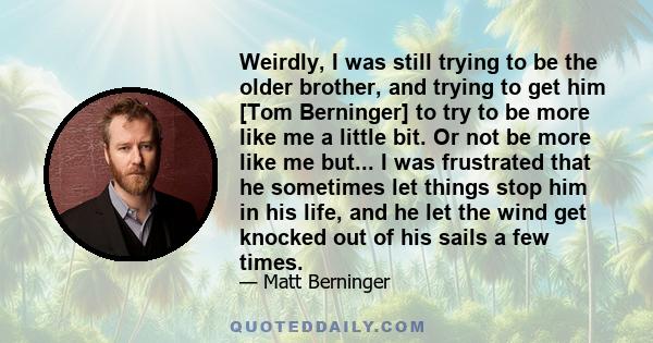 Weirdly, I was still trying to be the older brother, and trying to get him [Tom Berninger] to try to be more like me a little bit. Or not be more like me but... I was frustrated that he sometimes let things stop him in