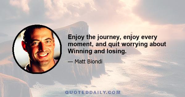 Enjoy the journey, enjoy every moment, and quit worrying about Winning and losing.