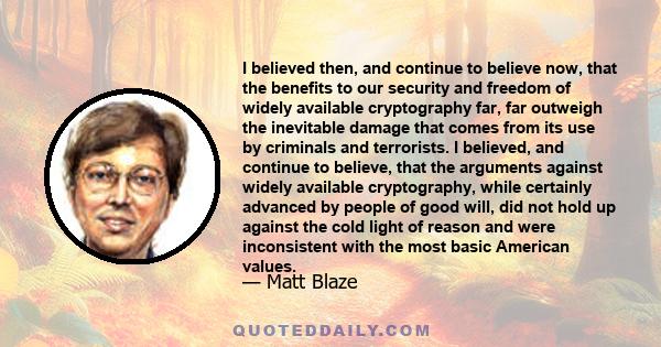 I believed then, and continue to believe now, that the benefits to our security and freedom of widely available cryptography far, far outweigh the inevitable damage that comes from its use by criminals and terrorists. I 