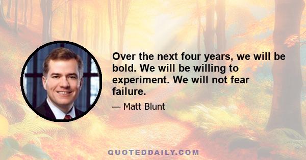 Over the next four years, we will be bold. We will be willing to experiment. We will not fear failure.