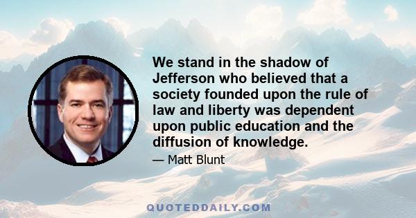 We stand in the shadow of Jefferson who believed that a society founded upon the rule of law and liberty was dependent upon public education and the diffusion of knowledge.