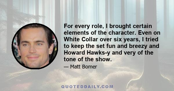 For every role, I brought certain elements of the character. Even on White Collar over six years, I tried to keep the set fun and breezy and Howard Hawks-y and very of the tone of the show.