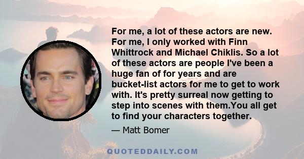 For me, a lot of these actors are new. For me, I only worked with Finn Whittrock and Michael Chiklis. So a lot of these actors are people I've been a huge fan of for years and are bucket-list actors for me to get to