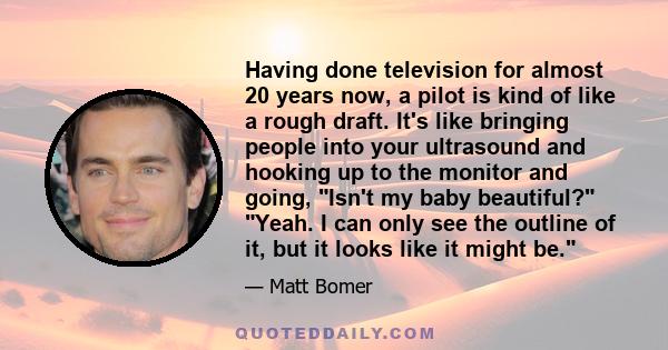 Having done television for almost 20 years now, a pilot is kind of like a rough draft. It's like bringing people into your ultrasound and hooking up to the monitor and going, Isn't my baby beautiful? Yeah. I can only