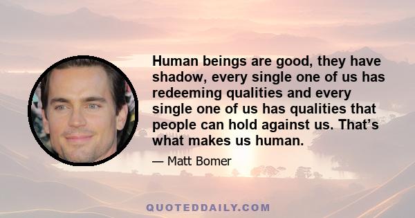 Human beings are good, they have shadow, every single one of us has redeeming qualities and every single one of us has qualities that people can hold against us. That’s what makes us human.