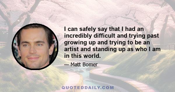 I can safely say that I had an incredibly difficult and trying past growing up and trying to be an artist and standing up as who I am in this world.