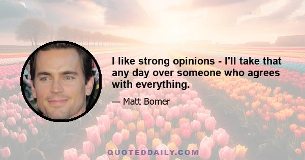 I like strong opinions - I'll take that any day over someone who agrees with everything.