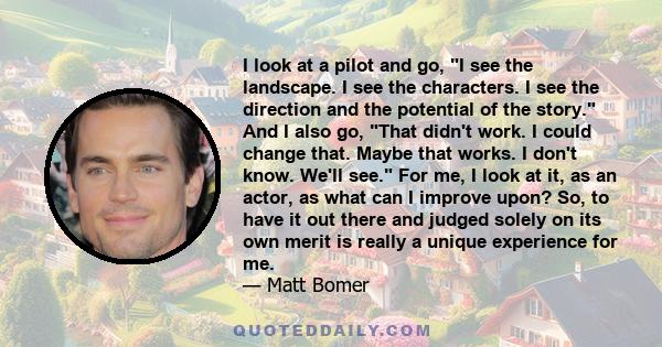 I look at a pilot and go, I see the landscape. I see the characters. I see the direction and the potential of the story. And I also go, That didn't work. I could change that. Maybe that works. I don't know. We'll see.