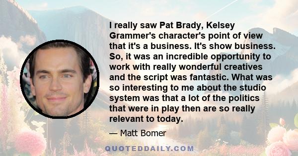 I really saw Pat Brady, Kelsey Grammer's character's point of view that it's a business. It's show business. So, it was an incredible opportunity to work with really wonderful creatives and the script was fantastic.