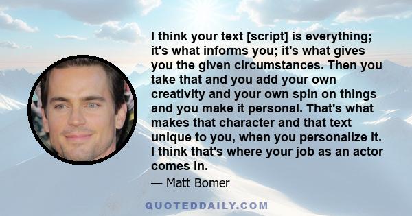 I think your text [script] is everything; it's what informs you; it's what gives you the given circumstances. Then you take that and you add your own creativity and your own spin on things and you make it personal.