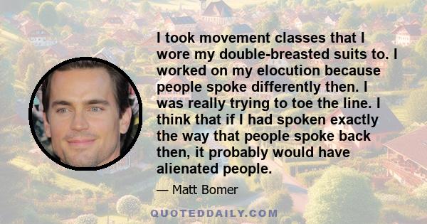 I took movement classes that I wore my double-breasted suits to. I worked on my elocution because people spoke differently then. I was really trying to toe the line. I think that if I had spoken exactly the way that