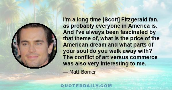 I'm a long time [Scott] Fitzgerald fan, as probably everyone in America is. And I've always been fascinated by that theme of, what is the price of the American dream and what parts of your soul do you walk away with?