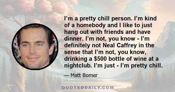 I’m a pretty chill person. I’m kind of a homebody and I like to just hang out with friends and have dinner. I’m not, you know - I’m definitely not Neal Caffrey in the sense that I’m not, you know, drinking a $500 bottle 