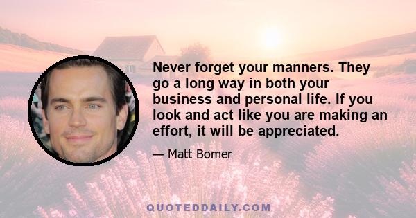 Never forget your manners. They go a long way in both your business and personal life. If you look and act like you are making an effort, it will be appreciated.