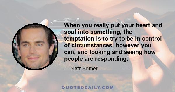 When you really put your heart and soul into something, the temptation is to try to be in control of circumstances, however you can, and looking and seeing how people are responding.