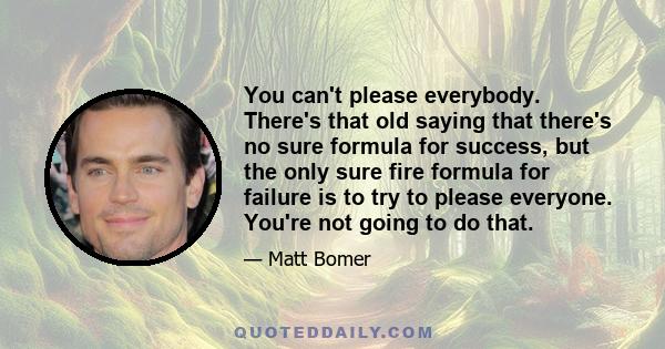 You can't please everybody. There's that old saying that there's no sure formula for success, but the only sure fire formula for failure is to try to please everyone. You're not going to do that.