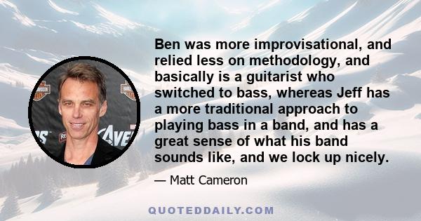 Ben was more improvisational, and relied less on methodology, and basically is a guitarist who switched to bass, whereas Jeff has a more traditional approach to playing bass in a band, and has a great sense of what his