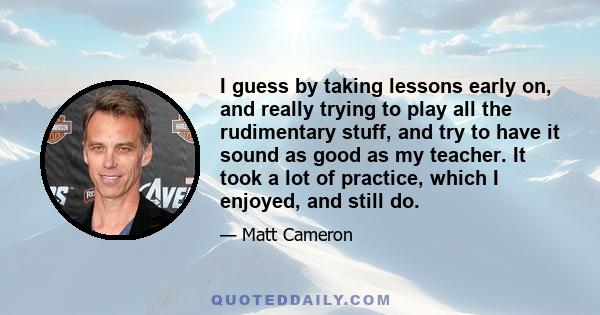 I guess by taking lessons early on, and really trying to play all the rudimentary stuff, and try to have it sound as good as my teacher. It took a lot of practice, which I enjoyed, and still do.