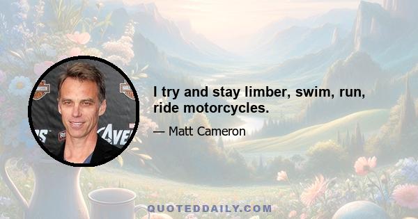 I try and stay limber, swim, run, ride motorcycles.