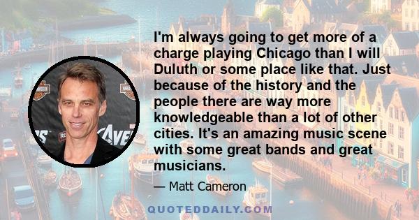 I'm always going to get more of a charge playing Chicago than I will Duluth or some place like that. Just because of the history and the people there are way more knowledgeable than a lot of other cities. It's an