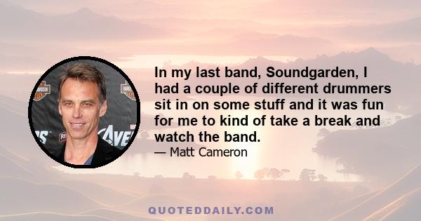 In my last band, Soundgarden, I had a couple of different drummers sit in on some stuff and it was fun for me to kind of take a break and watch the band.