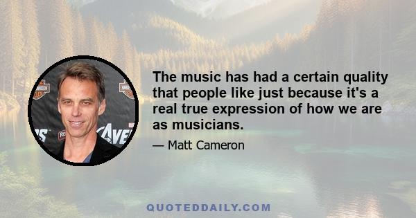 The music has had a certain quality that people like just because it's a real true expression of how we are as musicians.