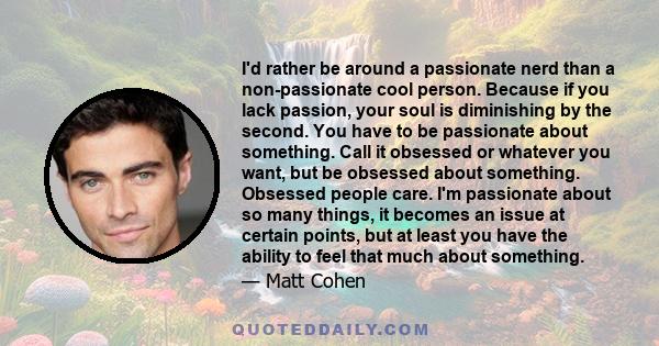 I'd rather be around a passionate nerd than a non-passionate cool person. Because if you lack passion, your soul is diminishing by the second. You have to be passionate about something. Call it obsessed or whatever you