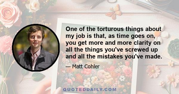 One of the torturous things about my job is that, as time goes on, you get more and more clarity on all the things you've screwed up and all the mistakes you've made.