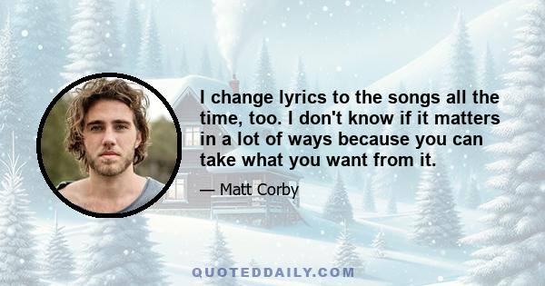 I change lyrics to the songs all the time, too. I don't know if it matters in a lot of ways because you can take what you want from it.