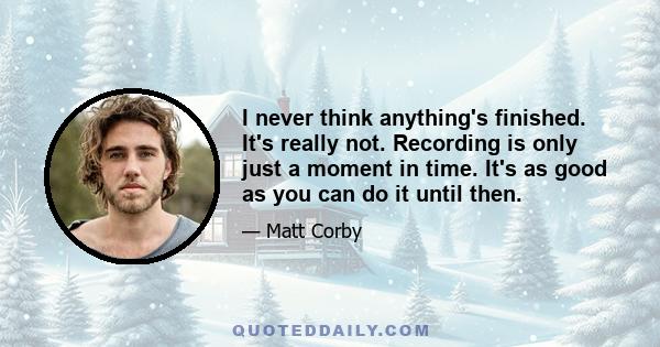 I never think anything's finished. It's really not. Recording is only just a moment in time. It's as good as you can do it until then.