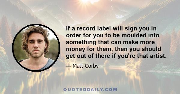 If a record label will sign you in order for you to be moulded into something that can make more money for them, then you should get out of there if you're that artist.