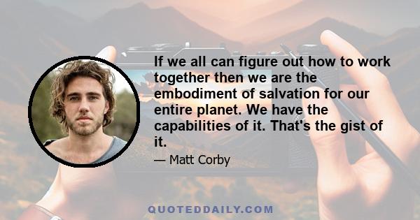 If we all can figure out how to work together then we are the embodiment of salvation for our entire planet. We have the capabilities of it. That's the gist of it.