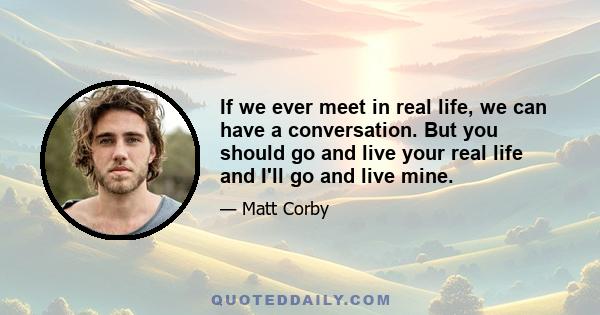 If we ever meet in real life, we can have a conversation. But you should go and live your real life and I'll go and live mine.