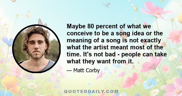 Maybe 80 percent of what we conceive to be a song idea or the meaning of a song is not exactly what the artist meant most of the time. It's not bad - people can take what they want from it.