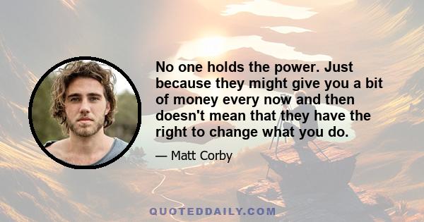 No one holds the power. Just because they might give you a bit of money every now and then doesn't mean that they have the right to change what you do.