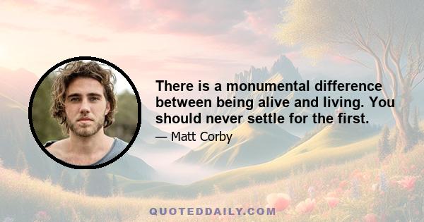 There is a monumental difference between being alive and living. You should never settle for the first.