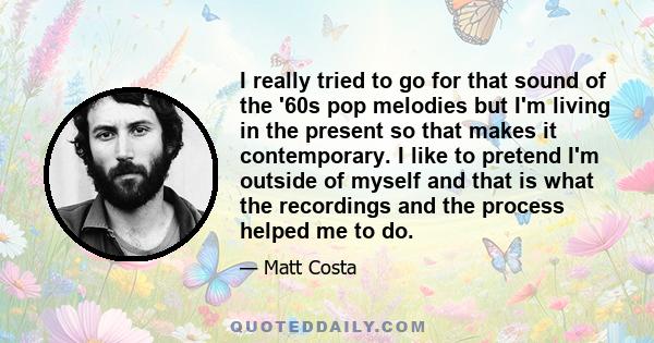 I really tried to go for that sound of the '60s pop melodies but I'm living in the present so that makes it contemporary. I like to pretend I'm outside of myself and that is what the recordings and the process helped me 