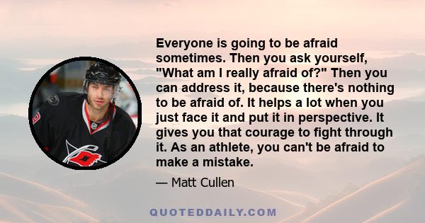 Everyone is going to be afraid sometimes. Then you ask yourself, What am I really afraid of? Then you can address it, because there's nothing to be afraid of. It helps a lot when you just face it and put it in