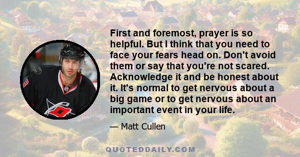 First and foremost, prayer is so helpful. But I think that you need to face your fears head on. Don't avoid them or say that you're not scared. Acknowledge it and be honest about it. It's normal to get nervous about a