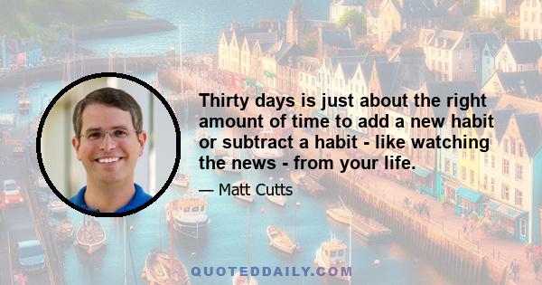 Thirty days is just about the right amount of time to add a new habit or subtract a habit - like watching the news - from your life.