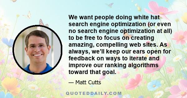 We want people doing white hat search engine optimization (or even no search engine optimization at all) to be free to focus on creating amazing, compelling web sites. As always, we’ll keep our ears open for feedback on 