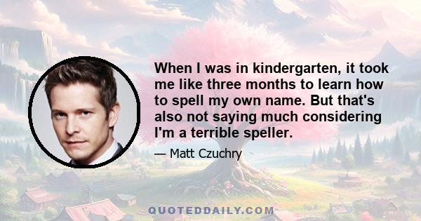 When I was in kindergarten, it took me like three months to learn how to spell my own name. But that's also not saying much considering I'm a terrible speller.